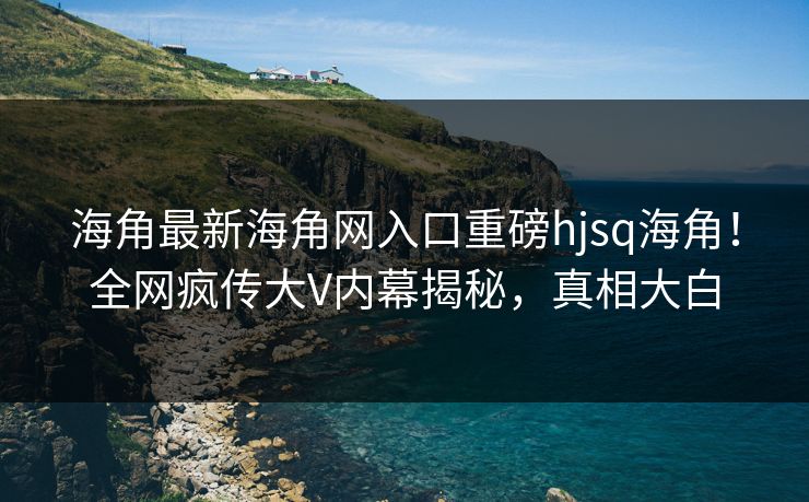 海角最新海角网入口重磅hjsq海角！全网疯传大V内幕揭秘，真相大白
