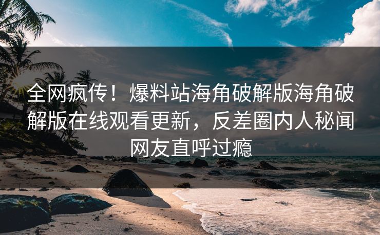 全网疯传！爆料站海角破解版海角破解版在线观看更新，反差圈内人秘闻网友直呼过瘾
