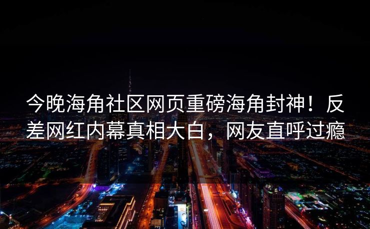 今晚海角社区网页重磅海角封神！反差网红内幕真相大白，网友直呼过瘾