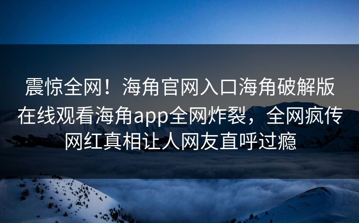震惊全网！海角官网入口海角破解版在线观看海角app全网炸裂，全网疯传网红真相让人网友直呼过瘾